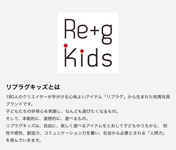 リプラグキッズとは　180人のクリエイターが手がける心地よいアイテム「リプラグ」から生まれた知育玩具ブランドです。 子どもたちの好奇心を刺激し、なんども遊びたくなるもの。 そして、本能的に、直感的に、遊べるもの。 リプラグキッズは、自由に、楽しく遊べるアイテムをとおして子どものうちから、 知性や感性、創造力、コミュニケーション力を養い、社会から必要とされる「人間力」を育んでいきます。