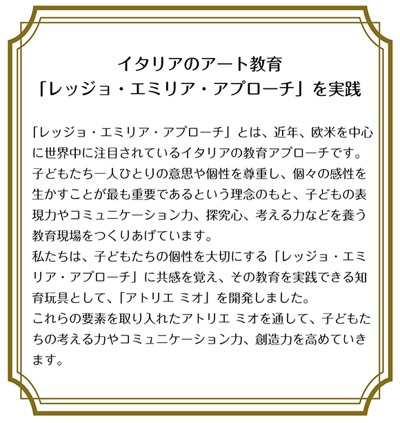 イタリアのアート教育 「レッジョ・エミリア・アプローチ」を実践  「レッジョ・エミリア・アプローチ」とは、近年、欧米を中心に世界中に注目されているイタリアの教育アプローチです。 子どもたち一人ひとりの意思や個性を尊重し、個々の感性を生かすことが最も重要であるという理念のもと、子どもの表現力やコミュニケーション力、探究心、考える力などを養う教育現場をつくりあげています。 私たちは、子どもたちの個性を大切にする「レッジョ・エミリア・アプローチ」に共感を覚え、その教育を実践できる知育玩具として、「アトリエ ミオ」を開発しました。 これらの要素を取り入れたアトリエ ミオを通して、子どもたちの考える力やコミュニケーション力、創造力を高めていきます。